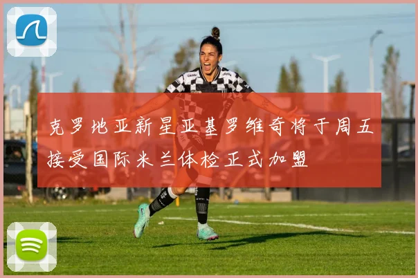 克罗地亚新星亚基罗维奇将于周五接受国际米兰体检正式加盟