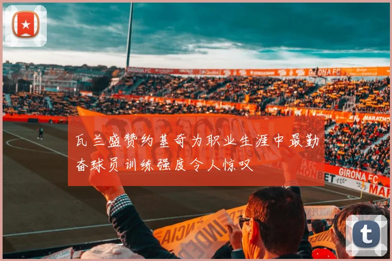 瓦兰盛赞约基奇为职业生涯中最勤奋球员训练强度令人惊叹