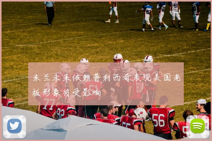 米兰未来依赖普利西奇表现美国老板形象将受影响