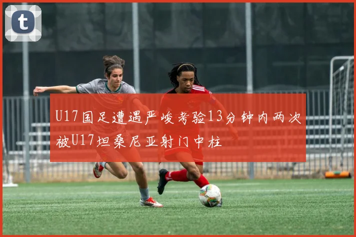 U17国足遭遇严峻考验13分钟内两次被U17坦桑尼亚射门中柱