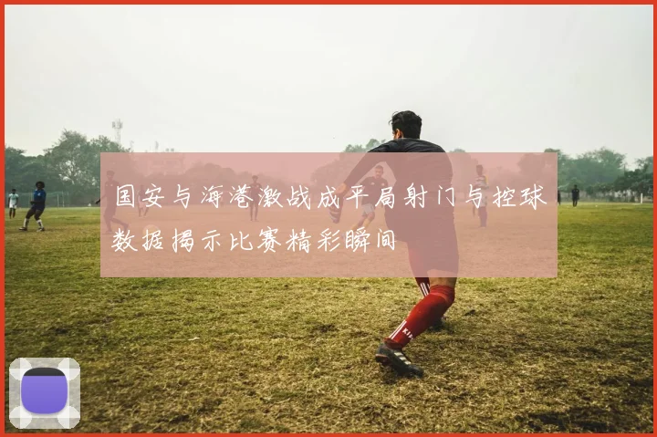 国安与海港激战成平局射门与控球数据揭示比赛精彩瞬间