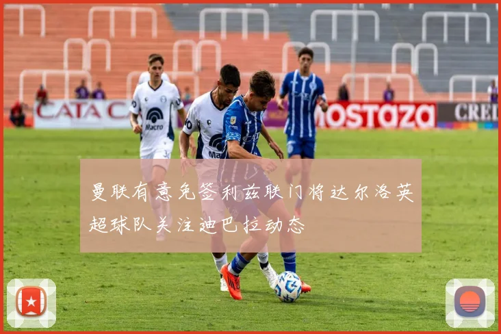 曼联有意免签利兹联门将达尔洛英超球队关注迪巴拉动态