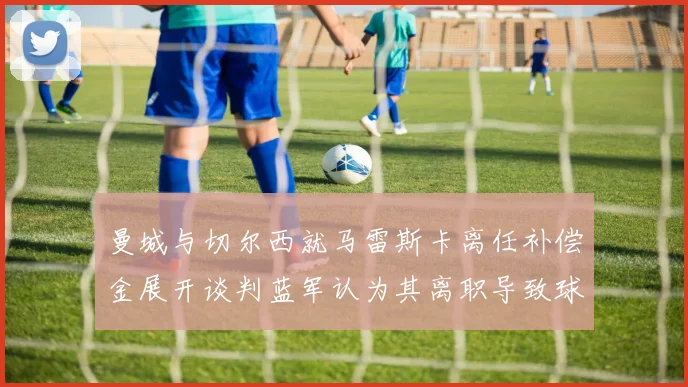 曼城与切尔西就马雷斯卡离任补偿金展开谈判蓝军认为其离职导致球队崩盘
