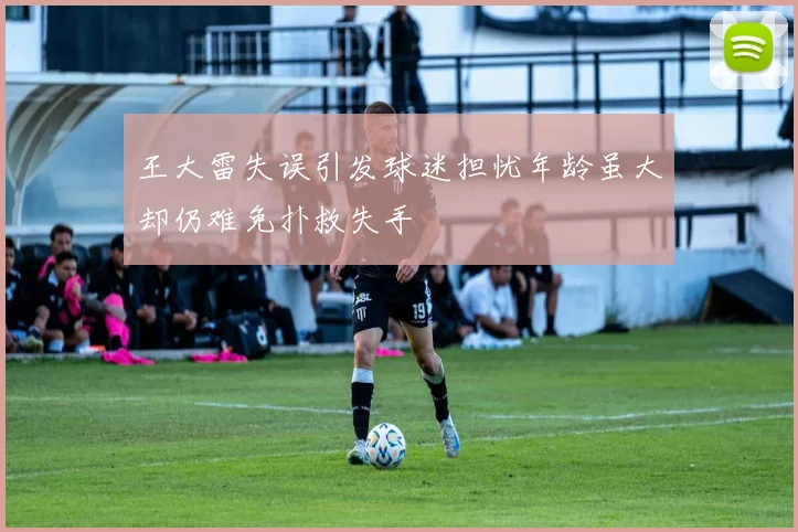 王大雷失误引发球迷担忧年龄虽大却仍难免扑救失手