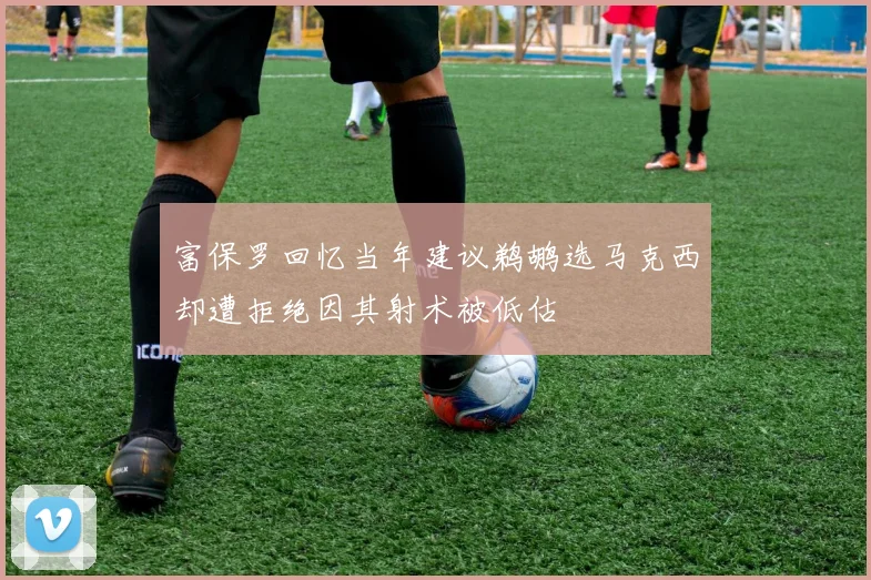 富保罗回忆当年建议鹈鹕选马克西却遭拒绝因其射术被低估