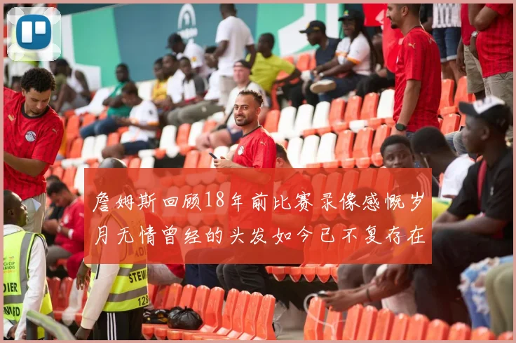 詹姆斯回顾18年前比赛录像感慨岁月无情曾经的头发如今已不复存在