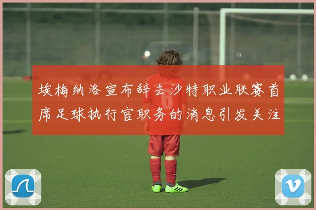 埃梅纳洛宣布辞去沙特职业联赛首席足球执行官职务的消息引发关注