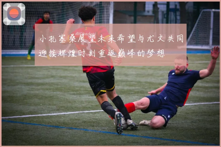 小孔塞桑展望未来希望与尤文共同迎接辉煌时刻重返巅峰的梦想