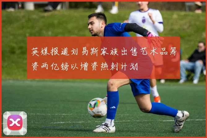 英媒报道刘易斯家族出售艺术品筹资两亿镑以增资热刺计划