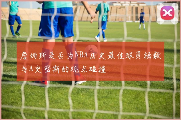 詹姆斯是否为NBA历史最佳球员杨毅与A史密斯的观点碰撞