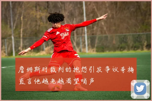 詹姆斯对裁判的抱怨引发争议夸梅直言他越老越渴望哨声