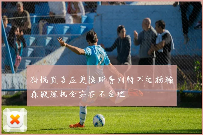 孙悦直言应更换斯普利特不给杨瀚森锻炼机会实在不合理