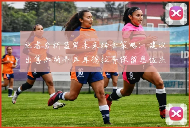 记者分析蓝军未来转会策略：建议出售加纳乔库库德拉普保留恩佐杰克逊