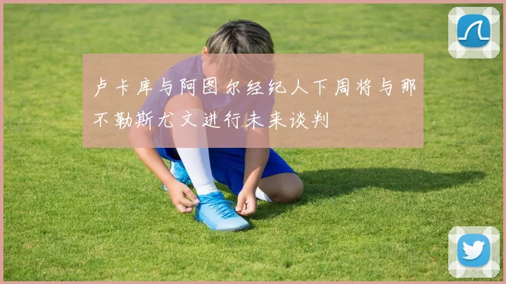 卢卡库与阿图尔经纪人下周将与那不勒斯尤文进行未来谈判