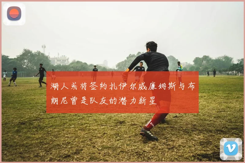湖人或将签约扎伊尔威廉姆斯与布朗尼曾是队友的潜力新星
