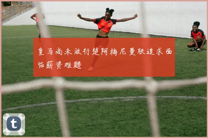 皇马尚未放行楚阿梅尼曼联追求面临薪资难题