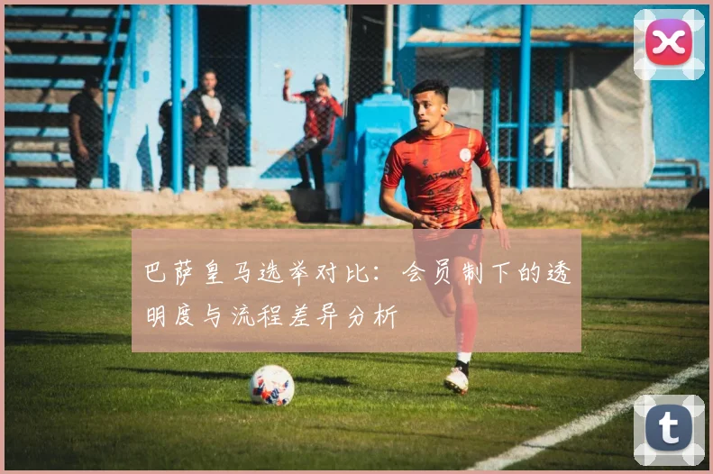 巴萨皇马选举对比：会员制下的透明度与流程差异分析